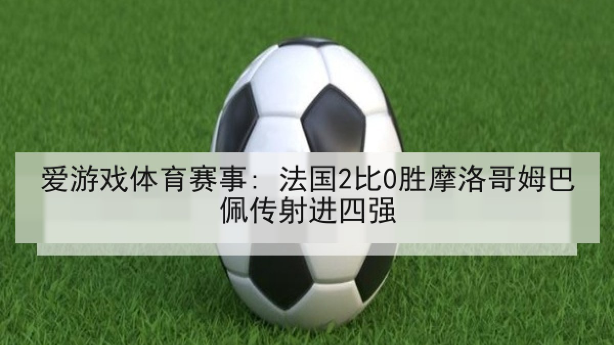 爱游戏体育赛事: 法国2比0胜摩洛哥姆巴佩传射进四强