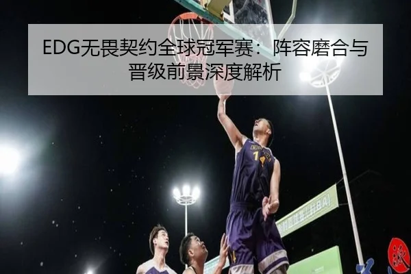 EDG无畏契约全球冠军赛：阵容磨合与晋级前景深度解析