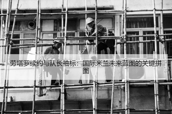 劳塔罗续约与队长袖标：国际米兰未来蓝图的关键拼图