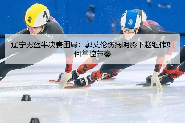 辽宁男篮半决赛困局：郭艾伦伤病阴影下赵继伟如何掌控节奏