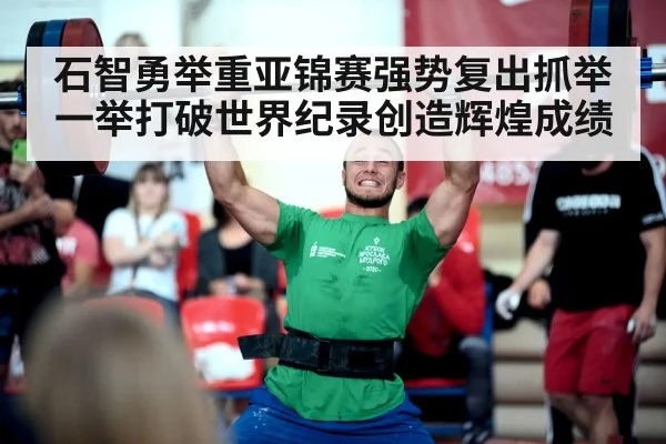 石智勇举重亚锦赛强势复出抓举一举打破世界纪录创造辉煌成绩